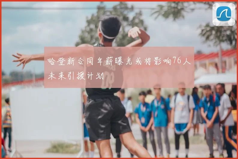 哈登新合同年薪曝光或将影响76人未来引援计划