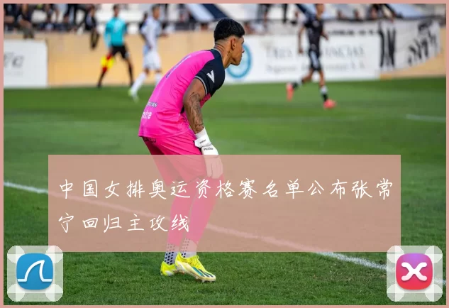 中国女排奥运资格赛名单公布张常宁回归主攻线