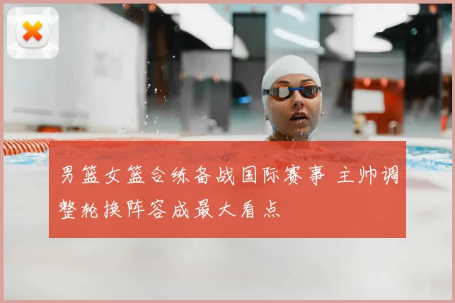 男篮女篮合练备战国际赛事 主帅调整轮换阵容成最大看点