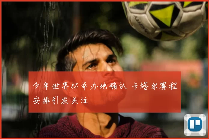 今年世界杯举办地确认 卡塔尔赛程安排引发关注