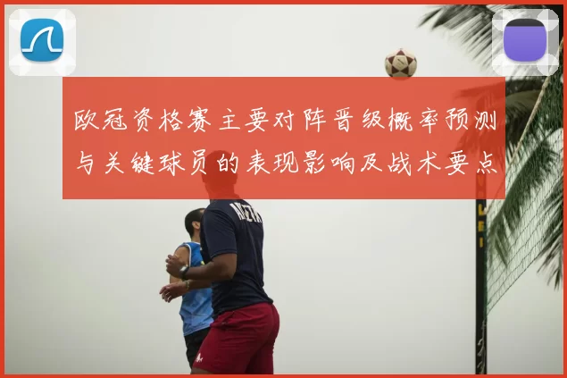 欧冠资格赛主要对阵晋级概率预测与关键球员的表现影响及战术要点解析