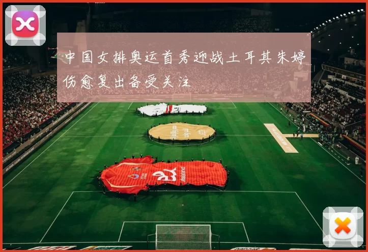 中国女排奥运首秀迎战土耳其朱婷伤愈复出备受关注