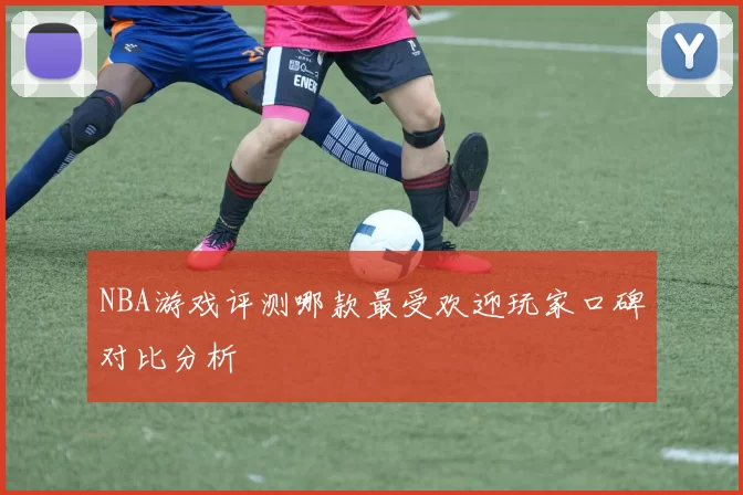NBA游戏评测哪款最受欢迎玩家口碑对比分析