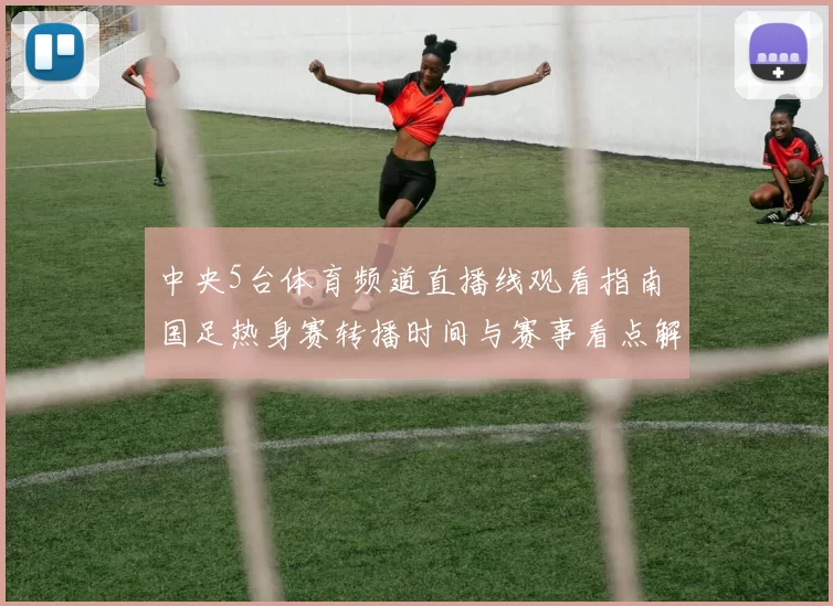 中央5台体育频道直播线观看指南 国足热身赛转播时间与赛事看点解析