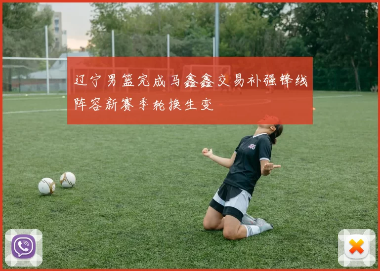 辽宁男篮完成马鑫鑫交易补强锋线阵容新赛季轮换生变