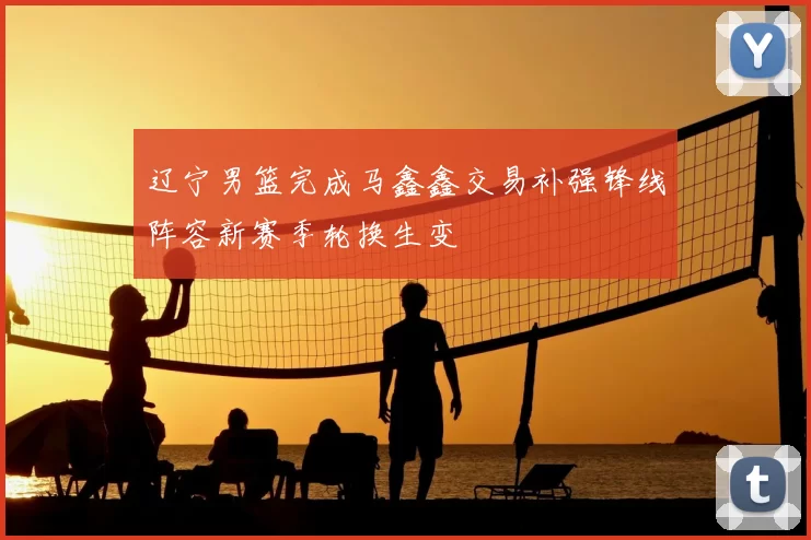 辽宁男篮完成马鑫鑫交易补强锋线阵容新赛季轮换生变