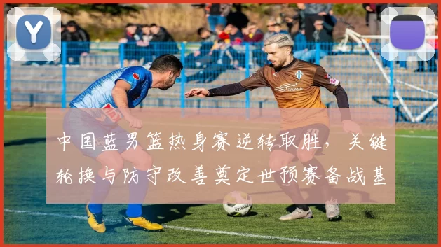 中国蓝男篮热身赛逆转取胜，关键轮换与防守改善奠定世预赛备战基调