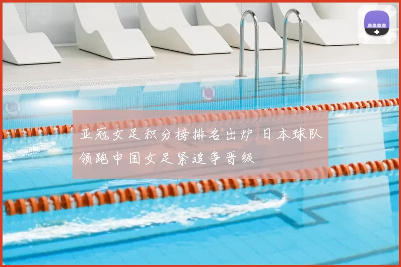 亚冠女足积分榜排名出炉 日本球队领跑中国女足紧追争晋级