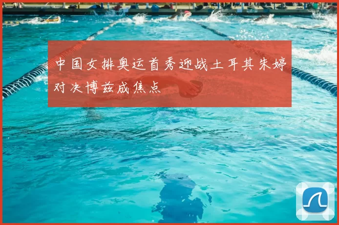 中国女排奥运首秀迎战土耳其朱婷对决博兹成焦点