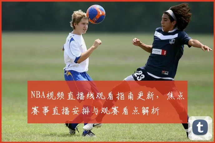 NBA视频直播线观看指南更新，焦点赛事直播安排与观赛看点解析