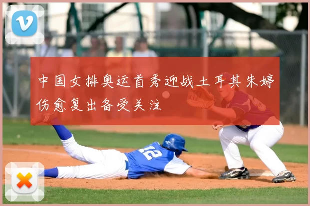 中国女排奥运首秀迎战土耳其朱婷伤愈复出备受关注