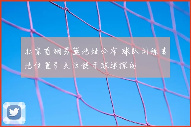 北京首钢男篮地址公布 球队训练基地位置引关注便于球迷探访