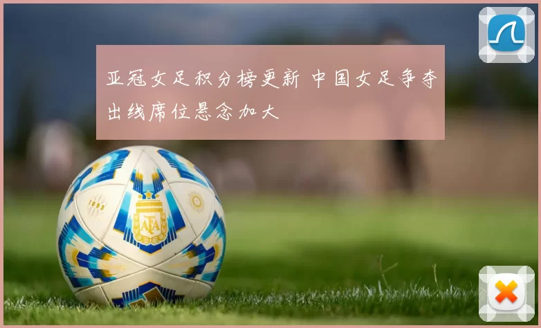 亚冠女足积分榜更新 中国女足争夺出线席位悬念加大