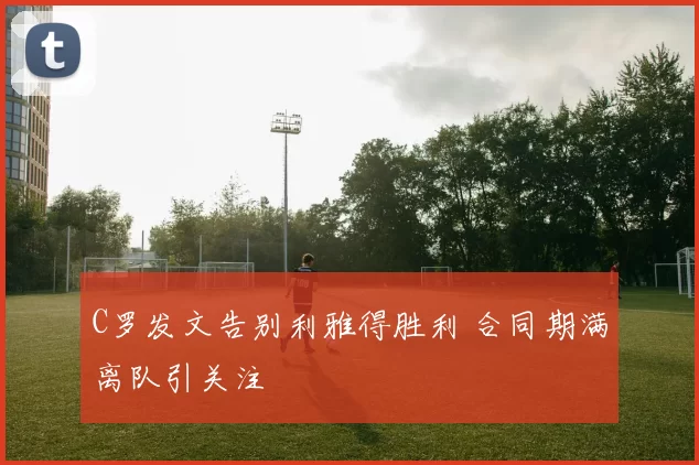 C罗发文告别利雅得胜利 合同期满离队引关注