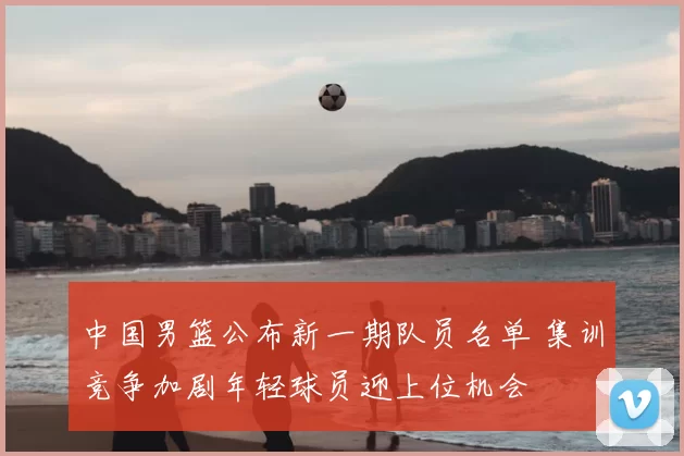 中国男篮公布新一期队员名单 集训竞争加剧年轻球员迎上位机会