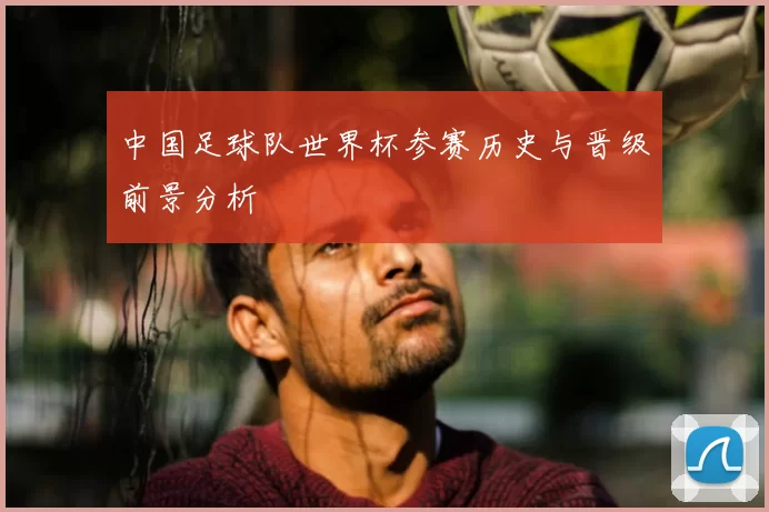 中国足球队世界杯参赛历史与晋级前景分析