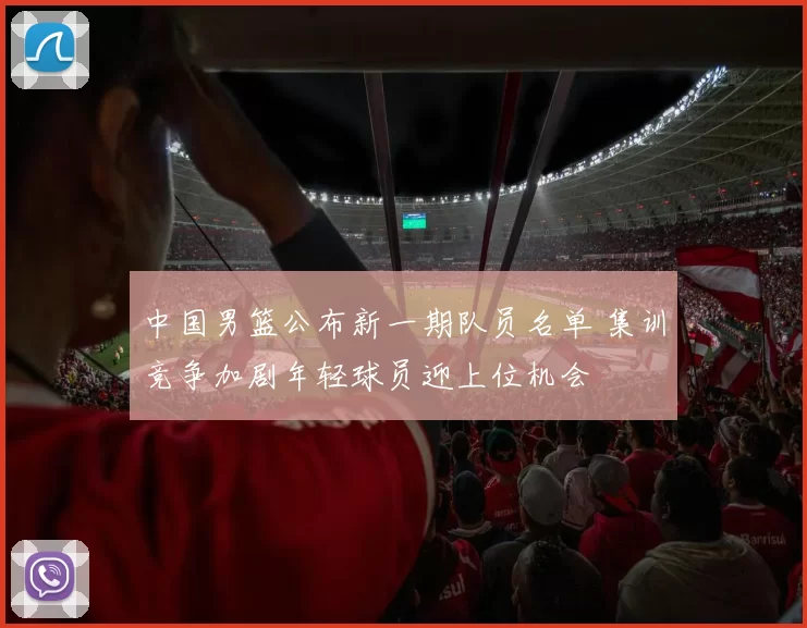 中国男篮公布新一期队员名单 集训竞争加剧年轻球员迎上位机会