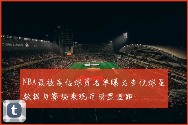 NBA最被高估球员名单曝光多位球星数据与赛场表现存明显差距