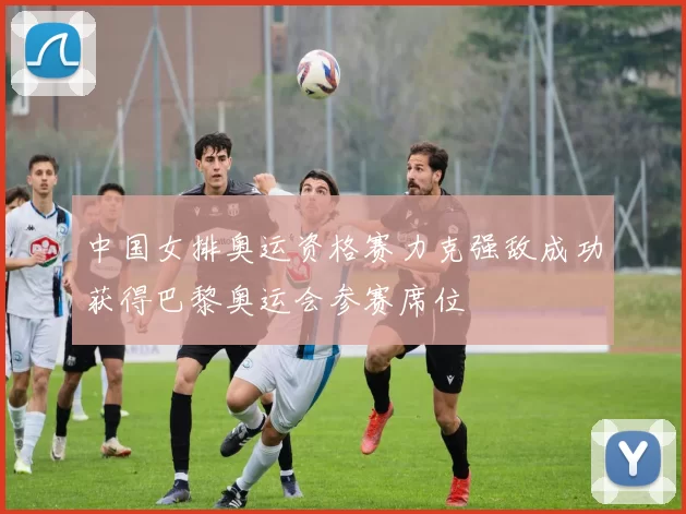 中国女排奥运资格赛力克强敌成功获得巴黎奥运会参赛席位