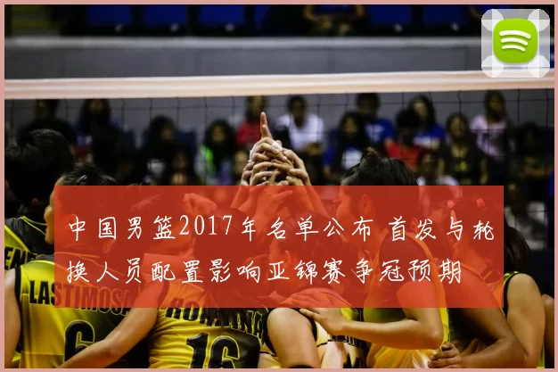 中国男篮2017年名单公布 首发与轮换人员配置影响亚锦赛争冠预期