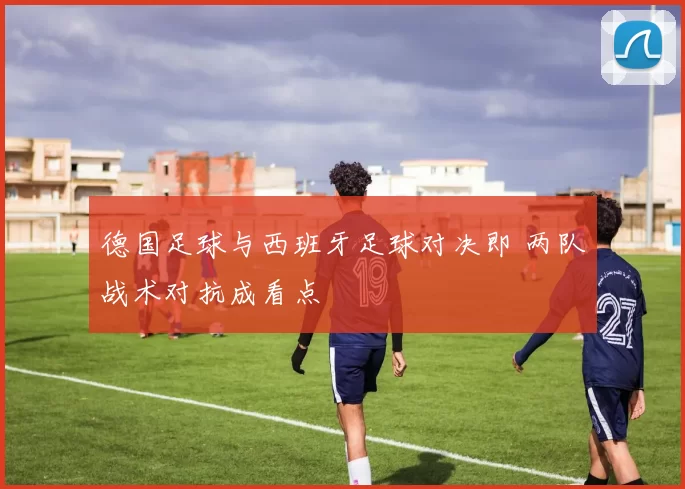 德国足球与西班牙足球对决即 两队战术对抗成看点