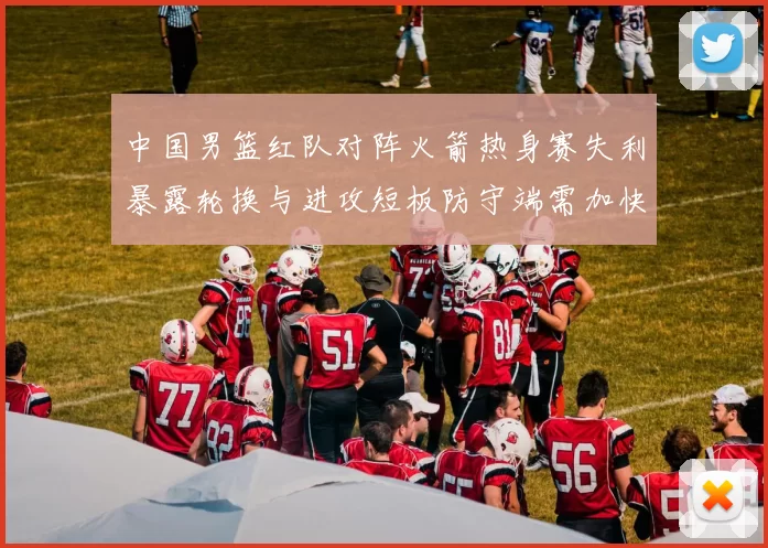 中国男篮红队对阵火箭热身赛失利暴露轮换与进攻短板防守端需加快磨合