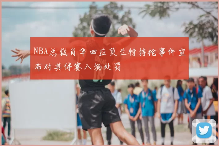 NBA总裁肖华回应莫兰特持枪事件宣布对其停赛八场处罚