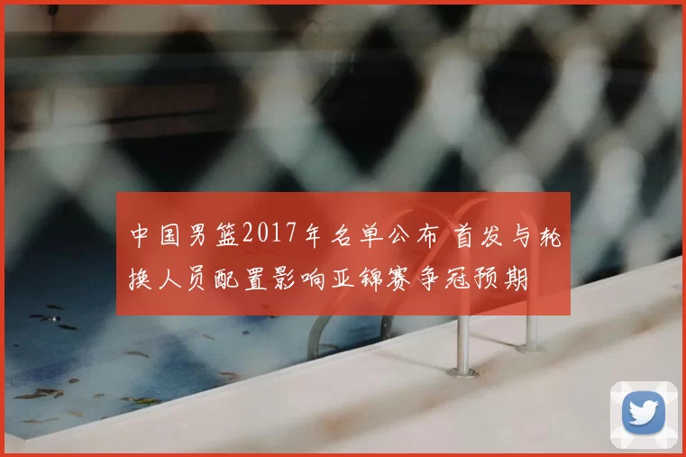 中国男篮2017年名单公布 首发与轮换人员配置影响亚锦赛争冠预期