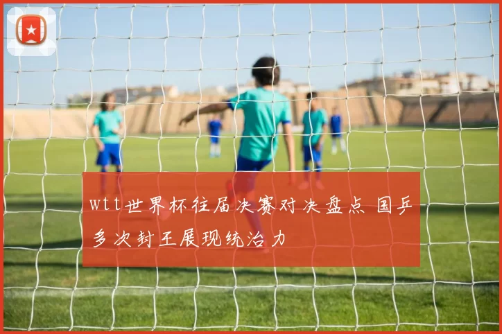 wtt世界杯往届决赛对决盘点 国乒多次封王展现统治力