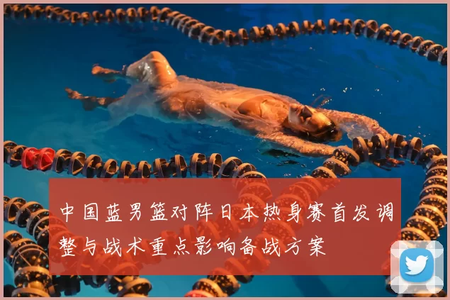 中国蓝男篮对阵日本热身赛首发调整与战术重点影响备战方案