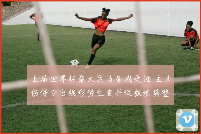 上届世界杯最大黑马备战受挫 主力伤停令出线形势生变并促教练调整阵容战术