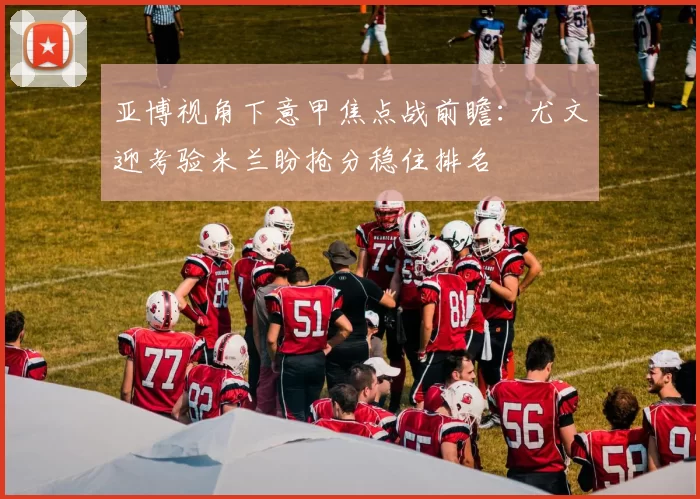 亚博视角下意甲焦点战前瞻：尤文迎考验米兰盼抢分稳住排名