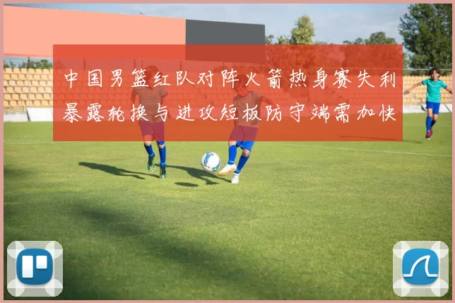 中国男篮红队对阵火箭热身赛失利暴露轮换与进攻短板防守端需加快磨合