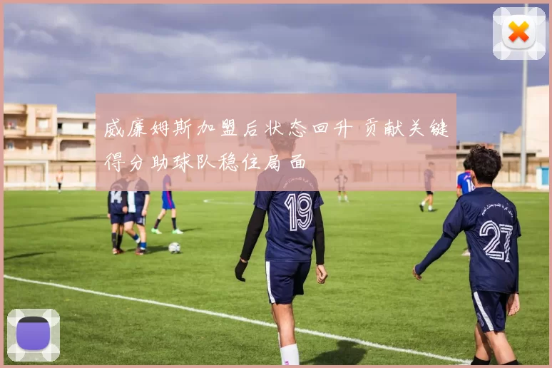 威廉姆斯加盟后状态回升 贡献关键得分助球队稳住局面