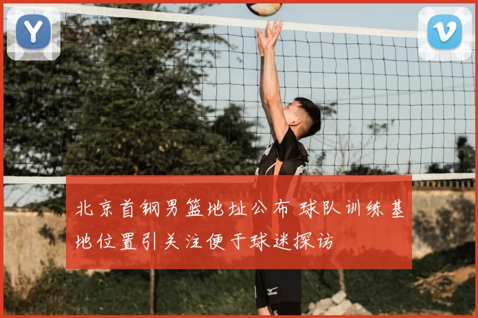 北京首钢男篮地址公布 球队训练基地位置引关注便于球迷探访