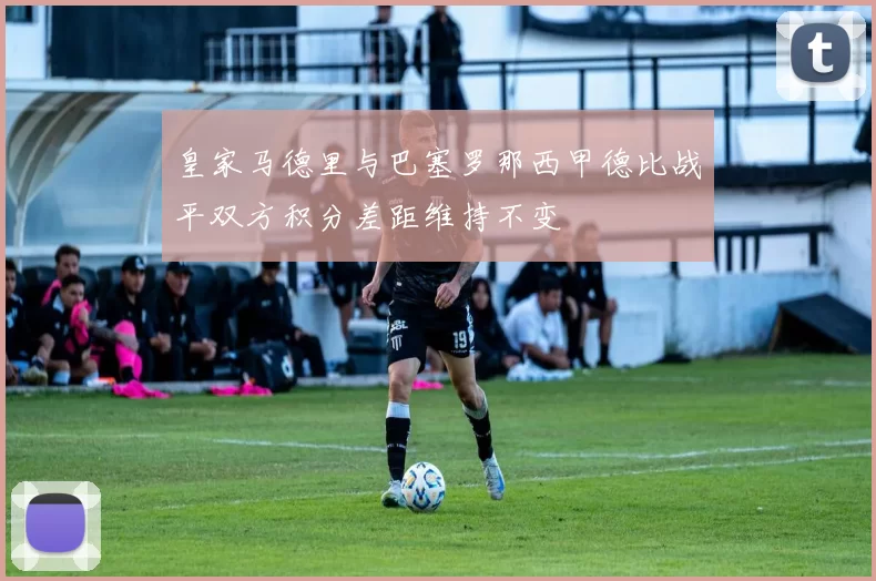 皇家马德里与巴塞罗那西甲德比战平双方积分差距维持不变