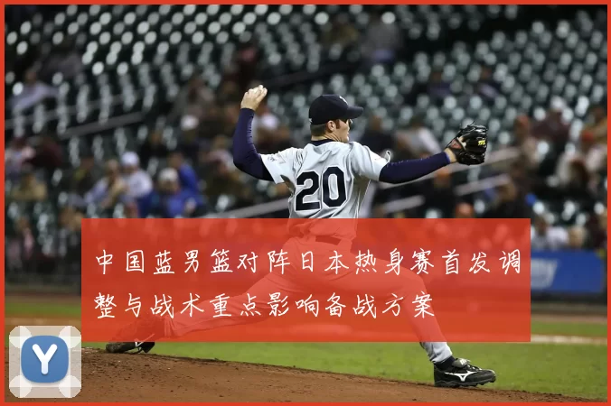 中国蓝男篮对阵日本热身赛首发调整与战术重点影响备战方案